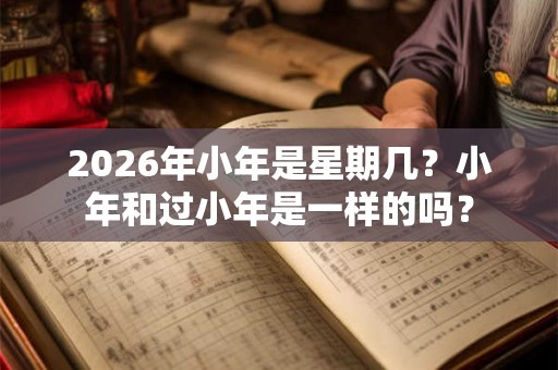 2026年小年是星期几？小年和过小年是一样的吗？