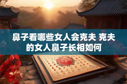 鼻子看哪些女人会克夫 克夫的女人鼻子长相如何