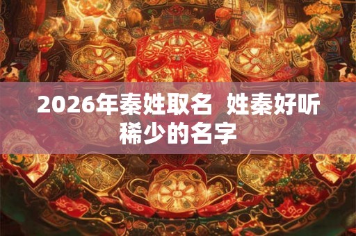 2026年秦姓取名 姓秦好听稀少的名字 2026年秦姓取名 姓秦好听稀少的名字