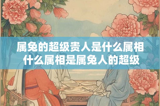 属兔的超级贵人是什么属相 什么属相是属兔人的超级贵人