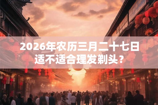 2026年农历三月二十七日适不适合理发剃头? 2026年农历三月二十七日适不适合理发剃头?