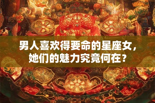 男人喜欢得要命的星座女，她们的魅力究竟何在？