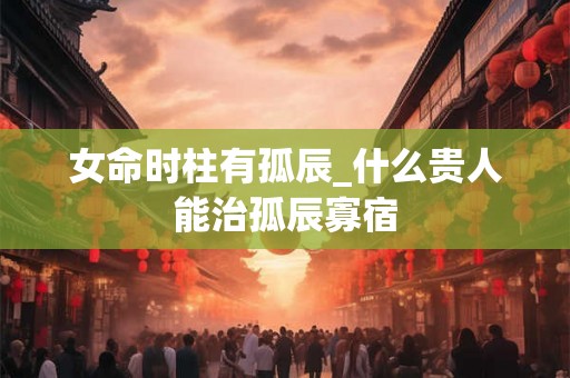 女命时柱有孤辰_什么贵人能治孤辰寡宿 女命时柱有孤辰_什么贵人能治孤辰寡宿