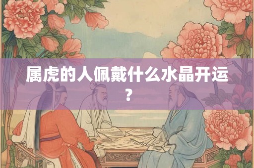 属虎的人佩戴什么水晶开运? 属虎的人佩戴什么水晶开运?