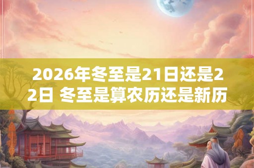 2026年冬至是21日还是22日 冬至是算农历还是新历