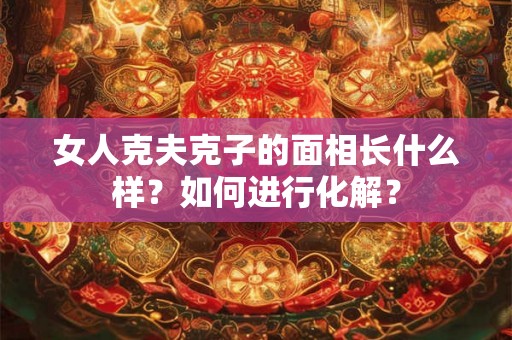 女人克夫克子的面相长什么样?如何进行化解? 女人克夫克子的面相长什么样?如何进行化解?