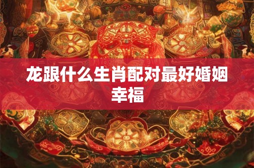 龙跟什么生肖配对最好婚姻幸福
