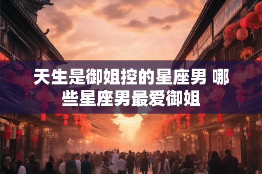 天生是御姐控的星座男 哪些星座男最爱御姐