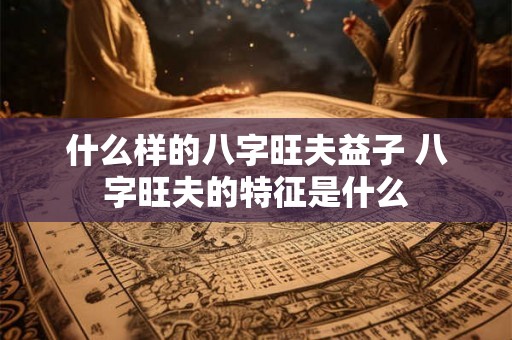 什么样的八字旺夫益子 八字旺夫的特征是什么