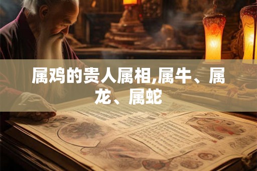 属鸡的贵人属相,属牛、属龙、属蛇