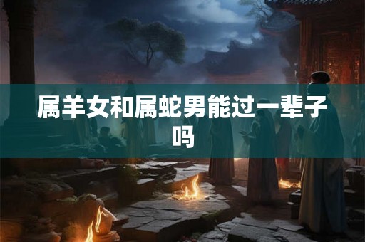 属羊女和属蛇男能过一辈子吗