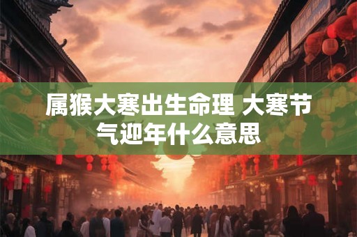 属猴大寒出生命理 大寒节气迎年什么意思