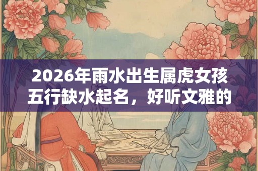 2026年雨水出生属虎女孩五行缺水起名，好听文雅的名字推荐