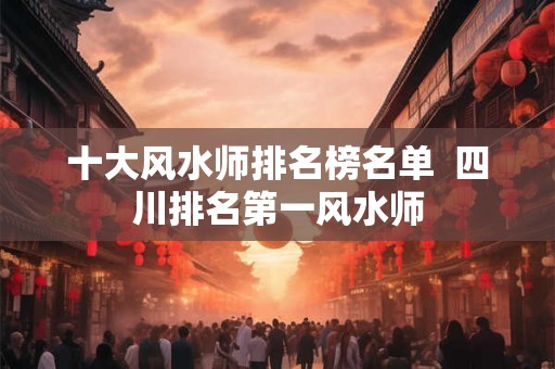 十大风水师排名榜名单  四川排名第一风水师