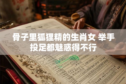 骨子里狐狸精的生肖女 举手投足都魅惑得不行