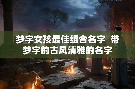 梦字女孩最佳组合名字  带梦字的古风清雅的名字