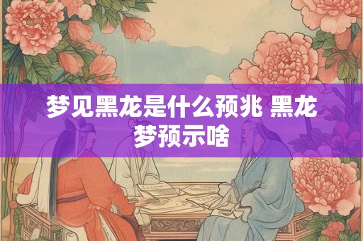 梦见黑龙是什么预兆 黑龙梦预示啥