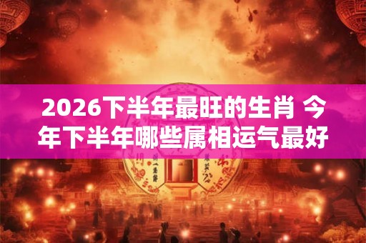 2026下半年最旺的生肖 今年下半年哪些属相运气最好