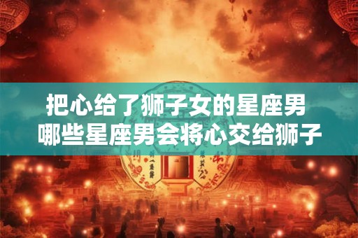把心给了狮子女的星座男 哪些星座男会将心交给狮子女