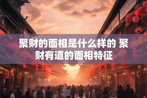 聚财的面相是什么样的 聚财有道的面相特征 聚财的面相是什么样的 聚财有道的面相特征
