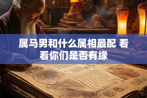属马男和什么属相最配 看看你们是否有缘 属马男和什么属相最配 看看你们是否有缘