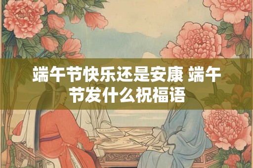 端午节快乐还是安康 端午节发什么祝福语 端午节快乐还是安康 端午节发什么祝福语
