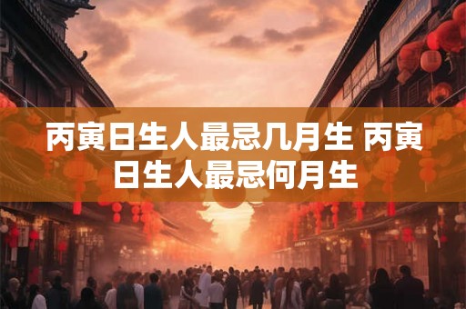 丙寅日生人最忌几月生 丙寅日生人最忌何月生 丙寅日生人最忌几月生 丙寅日生人最忌何月生