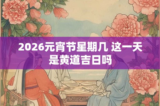 2026元宵节星期几 这一天是黄道吉日吗