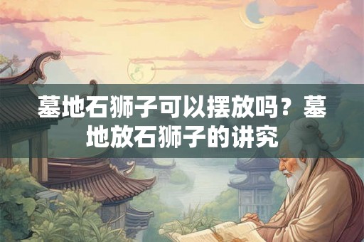 墓地石狮子可以摆放吗？墓地放石狮子的讲究