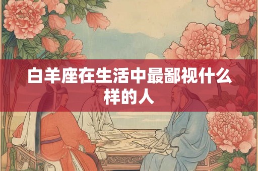 白羊座在生活中最鄙视什么样的人 白羊座在生活中最鄙视什么样的人