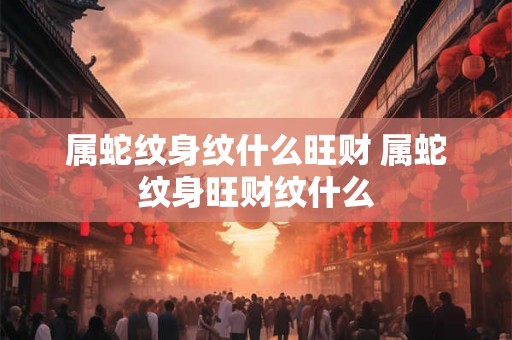 属蛇纹身纹什么旺财 属蛇纹身旺财纹什么