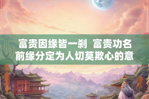 富贵因缘皆一刹  富贵功名前缘分定为人切莫欺心的意思