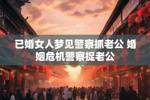 已婚女人梦见警察抓老公 婚姻危机警察捉老公 已婚女人梦见警察抓老公 婚姻危机警察捉老公