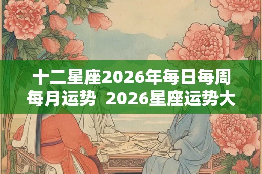 十二星座2026年每日每周每月运势  2026星座运势大解析