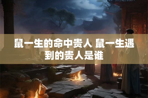 鼠一生的命中贵人 鼠一生遇到的贵人是谁
