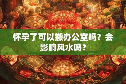 怀孕了可以搬办公室吗？会影响风水吗？