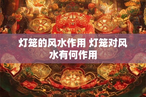 灯笼的风水作用 灯笼对风水有何作用