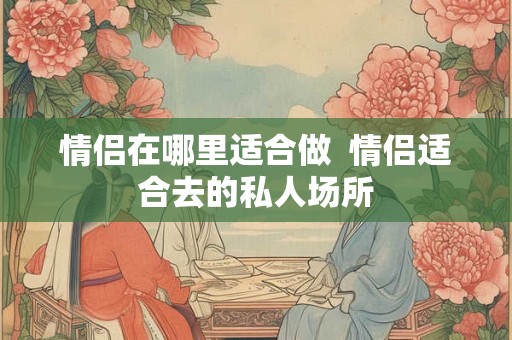 情侣在哪里适合做 情侣适合去的私人场所 情侣在哪里适合做 情侣适合去的私人场所