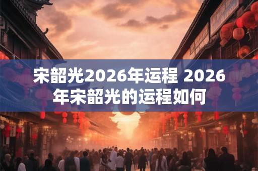 宋韶光2026年运程 2026年宋韶光的运程如何
