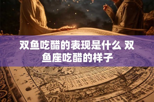 双鱼吃醋的表现是什么 双鱼座吃醋的样子