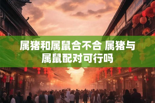 属猪和属鼠合不合 属猪与属鼠配对可行吗