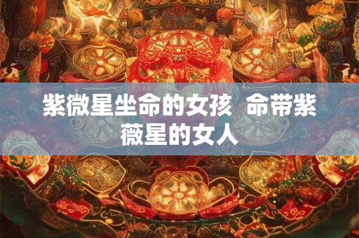紫微星坐命的女孩  命带紫薇星的女人