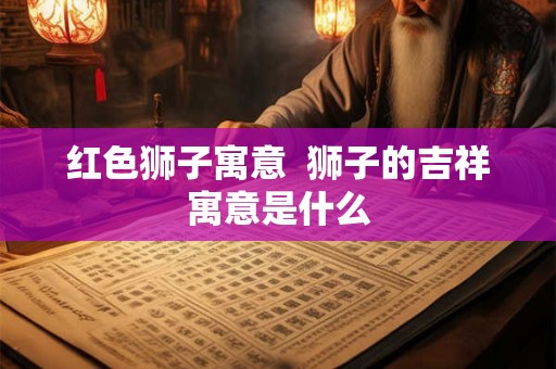 红色狮子寓意  狮子的吉祥寓意是什么