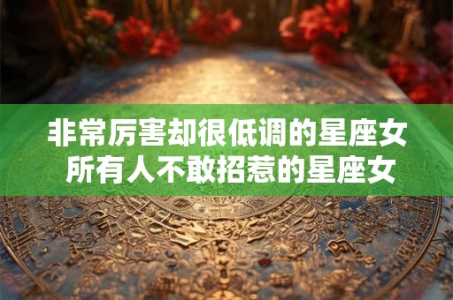 非常厉害却很低调的星座女 所有人不敢招惹的星座女 非常厉害却很低调的星座女 所有人不敢招惹的星座女