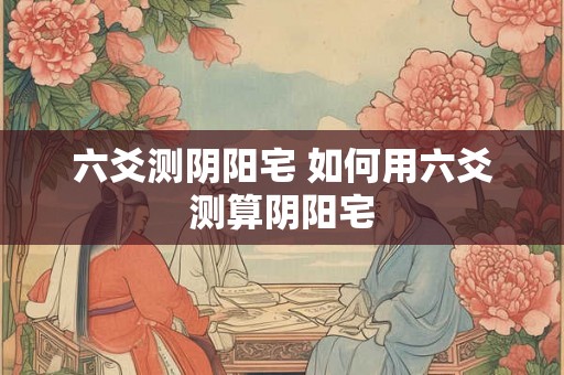 六爻测阴阳宅 如何用六爻测算阴阳宅