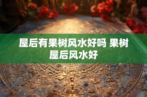 屋后有果树风水好吗 果树屋后风水好 屋后有果树风水好吗 果树屋后风水好