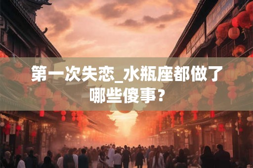 第一次失恋_水瓶座都做了哪些傻事？