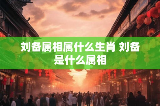 刘备属相属什么生肖 刘备是什么属相