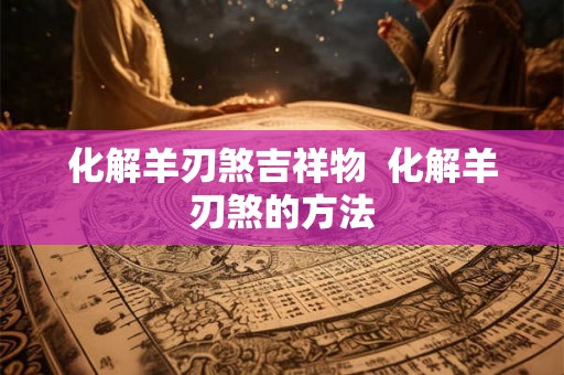 化解羊刃煞吉祥物  化解羊刃煞的方法