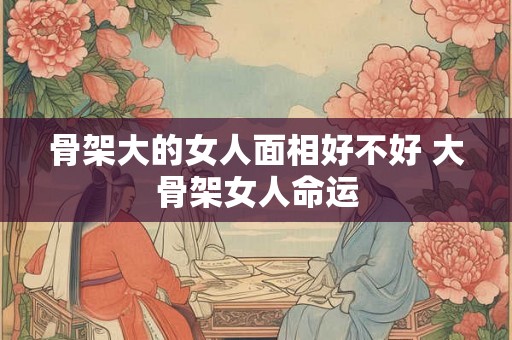 骨架大的女人面相好不好 大骨架女人命运